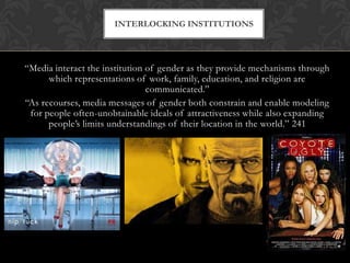 “Media interact the institution of gender as they provide mechanisms through
which representations of work, family, education, and religion are
communicated.”
“As recourses, media messages of gender both constrain and enable modeling
for people often-unobtainable ideals of attractiveness while also expanding
people’s limits understandings of their location in the world.” 241
INTERLOCKING INSTITUTIONS
 