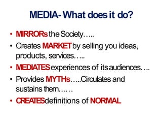 MEDIA-What doesit do?
• MIRRORstheSociety…..
• Creates MARKETby selling you ideas,
products, services…..
• MEDIATESexperiences of itsaudiences….
• Provides MYTHs…..Circulatesand
sustains them……
• CREATESdefinitions of NORMAL
 