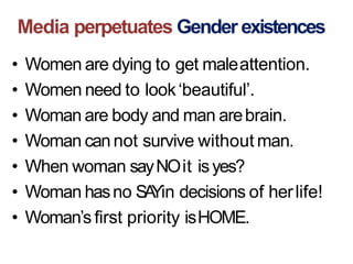 Media perpetuates Gender existences
• Women are dying to get maleattention.
• Women need to look‘beautiful’.
• Woman are body and man arebrain.
• Woman cannot survive without man.
• When woman sayNOit isyes?
• Woman hasno SAYin decisions of herlife!
• Woman’s first priority isHOME.
 