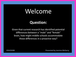 Welcome
                      Question:
     Given that current research has identified potential
         differences between a "male” and "female"
       brain, how might middle schools accommodate
             those differences in a proactive way?



EDUC6500                              Presented by Jannine McGarry
 