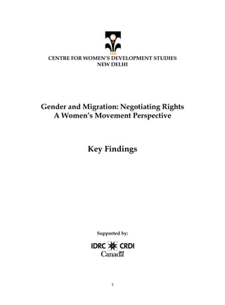 1
CENTRE FOR WOMEN’S DEVELOPMENT STUDIES
NEW DELHI
Gender and Migration: Negotiating Rights
A Women’s Movement Perspective
Key Findings
Supported by:
 