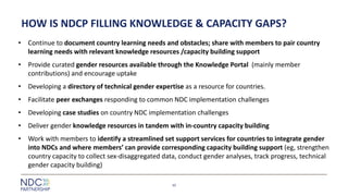 HOW IS NDCP FILLING KNOWLEDGE & CAPACITY GAPS?
• Continue to document country learning needs and obstacles; share with members to pair country
learning needs with relevant knowledge resources /capacity building support
• Provide curated gender resources available through the Knowledge Portal (mainly member
contributions) and encourage uptake
• Developing a directory of technical gender expertise as a resource for countries.
• Facilitate peer exchanges responding to common NDC implementation challenges
• Developing case studies on country NDC implementation challenges
• Deliver gender knowledge resources in tandem with in-country capacity building
• Work with members to identify a streamlined set support services for countries to integrate gender
into NDCs and where members’ can provide corresponding capacity building support (eg, strengthen
country capacity to collect sex-disaggregated data, conduct gender analyses, track progress, technical
gender capacity building)
10
 