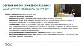 DEVELOPING GENDER-RESPONSIVE NDCS
Enabling conditions for gender-responsive NDCs:
• Leadership and political commitment
• Meaningful participatory processes and active participation of women and groups
• Small actions can lead to big changes (creating conditions for meaningfully participation of women in
consultations: women-only focus groups, childcare for those bringing children)
• Climate finance is critical: At national level, finance and planning ministries play an important role in
supporting gender budgeting, and gender-responsive sector and climate frameworks. At city and community
level, the finance sector/banks and revolving funds can increase women’s access to finance and can support
local investments and enterprise development.
• Sex-disaggregated data and gender analysis are needed to inform climate planning
• Raising women’s awareness of their rights: Women are not always aware of their rights, and continue to be
excluded as men participate and lead
7
WHAT HAVE WE LEARNED FROM CONVENINGS?
 