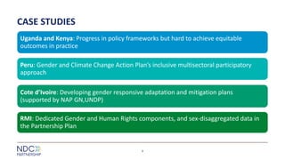 CASE STUDIES
Uganda and Kenya: Progress in policy frameworks but hard to achieve equitable
outcomes in practice
Peru: Gender and Climate Change Action Plan’s inclusive multisectoral participatory
approach
Cote d’Ivoire: Developing gender responsive adaptation and mitigation plans
(supported by NAP GN,UNDP)
RMI: Dedicated Gender and Human Rights components, and sex-disaggregated data in
the Partnership Plan
9
 