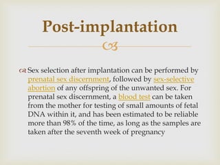 
 Sex selection after implantation can be performed by
prenatal sex discernment, followed by sex-selective
abortion of any offspring of the unwanted sex. For
prenatal sex discernment, a blood test can be taken
from the mother for testing of small amounts of fetal
DNA within it, and has been estimated to be reliable
more than 98% of the time, as long as the samples are
taken after the seventh week of pregnancy
Post-implantation
 