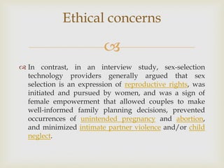 
 In contrast, in an interview study, sex-selection
technology providers generally argued that sex
selection is an expression of reproductive rights, was
initiated and pursued by women, and was a sign of
female empowerment that allowed couples to make
well-informed family planning decisions, prevented
occurrences of unintended pregnancy and abortion,
and minimized intimate partner violence and/or child
neglect.
Ethical concerns
 