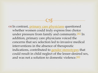 
 In contrast, primary care physicians questioned
whether women could truly express free choice
under pressure from family and community.[41] In
addition, primary care physicians voiced the
concerns that sex selection led to invasive medical
interventions in the absence of therapeutic
indications, contributed to gender stereotypes that
could result in child neglect of the lesser-desired sex,
and was not a solution to domestic violence.[41]
 