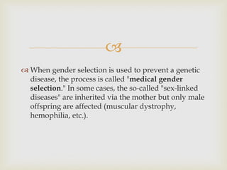 
 When gender selection is used to prevent a genetic
disease, the process is called "medical gender
selection." In some cases, the so-called "sex-linked
diseases" are inherited via the mother but only male
offspring are affected (muscular dystrophy,
hemophilia, etc.).
 
