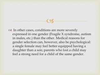 
 In other cases, conditions are more severely
expressed in one gender (Fragile X syndrome, autism
in males, etc.) than the other. Medical reasons for
gender selection can, however, also be psychological:
a single female may feel better equipped having a
daughter than a son; parents who lost a child may
feel a strong need for a child of the same gender.
 
