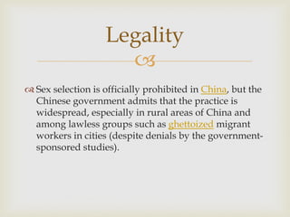 
 Sex selection is officially prohibited in China, but the
Chinese government admits that the practice is
widespread, especially in rural areas of China and
among lawless groups such as ghettoized migrant
workers in cities (despite denials by the government-
sponsored studies).
Legality
 