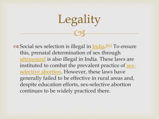
 Social sex selection is illegal in India.[61] To ensure
this, prenatal determination of sex through
ultrasound is also illegal in India. These laws are
instituted to combat the prevalent practice of sex-
selective abortion. However, these laws have
generally failed to be effective in rural areas and,
despite education efforts, sex-selective abortion
continues to be widely practiced there.
Legality
 
