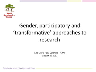 Gender, participatory and
‘transformative’ approaches to
research
Ana Maria Paez Valencia - ICRAF
August 29 2017
 