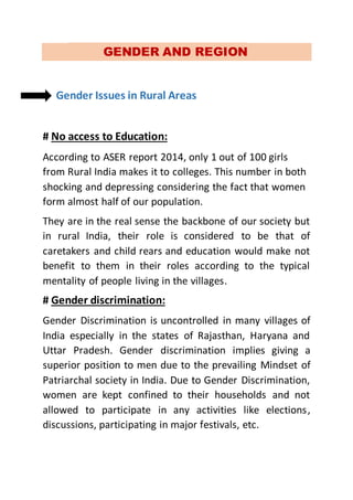 GENDER AND REGION
Gender Issues in Rural Areas
# No access to Education:
According to ASER report 2014, only 1 out of 100 girls
from Rural India makes it to colleges. This number in both
shocking and depressing considering the fact that women
form almost half of our population.
They are in the real sense the backbone of our society but
in rural India, their role is considered to be that of
caretakers and child rears and education would make not
benefit to them in their roles according to the typical
mentality of people living in the villages.
# Gender discrimination:
Gender Discrimination is uncontrolled in many villages of
India especially in the states of Rajasthan, Haryana and
Uttar Pradesh. Gender discrimination implies giving a
superior position to men due to the prevailing Mindset of
Patriarchal society in India. Due to Gender Discrimination,
women are kept confined to their households and not
allowed to participate in any activities like elections,
discussions, participating in major festivals, etc.
 