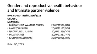 Gender and reproductive health behaviour
and Intimate partner violence
BME YEAR 3 Intake 2020/2023
GROUP 7
MEMBERS:
• BIGIRWENKYA WAMARA MOSES 20/U/21984/HTG
• LAKWECH FILDER 20/U/22157/HTG
• NAKAWUNGU JUDITH 20/U/21969/HTG
• INUAT DANIEL 20/U/21981/HTG
• MUHAHIRYA JOTHAM 20/U/21965/HTG
Date: 5/5/2023
 