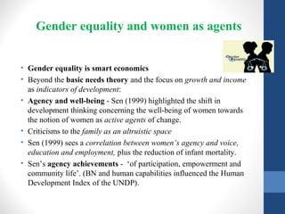 Gender equality and women as agents
• Gender equality is smart economics
• Beyond the basic needs theory and the focus on growth and income
as indicators of development:
• Agency and well-being - Sen (1999) highlighted the shift in
development thinking concerning the well-being of women towards
the notion of women as active agents of change.
• Criticisms to the family as an altruistic space
• Sen (1999) sees a correlation between women’s agency and voice,
education and employment, plus the reduction of infant mortality.
• Sen’s agency achievements - ‘of participation, empowerment and
community life’. (BN and human capabilities influenced the Human
Development Index of the UNDP).
 