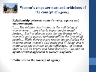 Women’s empowerment and criticisms of
the concept of agency
• Relationship between women’s voice, agency and
empowerment:
• “….. The relative deprivations in the well being of
women were……are clearly important for social
justice….But it is also the case that the limited role of
women’s active agency seriously afflicts the lives of all
people….While there is every reason not to slacken the
concern about women’s well-being and ill-being, and to
continue to pay attention to the sufferings….of women,
there is also an urgent and basic necessity…..to take an
agent-oriented approach to women’s agenda.”
• Criticisms to the concept of agency
 