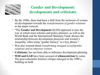 Gender and Development:
developments and criticisms
• By the 1980s, there had been a shift from the inclusion of women
on development towards the transformation of gender relations
as the major concern.
• “The Gender and Development (GAD) approach is now the
way in which most scholars and policy planners, as well as the
World Bank and the International Monetary Fund, discuss the
relationship between development processes and women’s
inequality, often using “gender literacy” as a key phrase.”
• Was also worried about transforming unequal social/gender
relations and to empower women.
• Criticisms: has not been able to influence development planning
• WID and GAD have been accused of ethnocentrism by some.
The post-colonialist feminist critique emerged in the 1990’s,
building on both
 