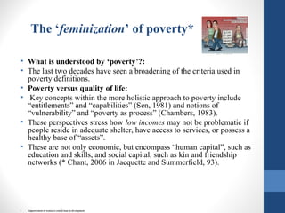 The ‘feminization’ of poverty*
• What is understood by ‘poverty’?:
• The last two decades have seen a broadening of the criteria used in
poverty definitions.
• Poverty versus quality of life:
• Key concepts within the more holistic approach to poverty include
“entitlements” and “capabilities” (Sen, 1981) and notions of
“vulnerability” and “poverty as process” (Chambers, 1983).
• These perspectives stress how low incomes may not be problematic if
people reside in adequate shelter, have access to services, or possess a
healthy base of “assets”.
• These are not only economic, but encompass “human capital”, such as
education and skills, and social capital, such as kin and friendship
networks (* Chant, 2006 in Jacquette and Summerfield, 93).
• Empowerment of women is central issue to development
 