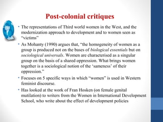 Post-colonial critiques
• The representations of Third world women in the West, and the
modernization approach to development and to women seen as
“victims”
• As Mohanty (1990) argues that, “the homogeneity of women as a
group is produced not on the bases of biological essentials but on
sociological universals. Women are characterised as a singular
group on the basis of a shared oppression. What brings women
together is a sociological notion of the ‘sameness’ of their
oppression.”
• Focuses on 5 specific ways in which “women” is used in Western
feminist discourse.
• Has looked at the work of Fran Hosken (on female genital
mutilation) to writers from the Women in International Development
School, who write about the effect of development policies
 