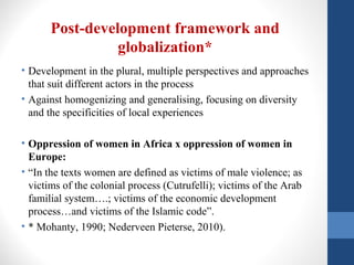 Post-development framework and
globalization*
• Development in the plural, multiple perspectives and approaches
that suit different actors in the process
• Against homogenizing and generalising, focusing on diversity
and the specificities of local experiences
• Oppression of women in Africa x oppression of women in
Europe:
• “In the texts women are defined as victims of male violence; as
victims of the colonial process (Cutrufelli); victims of the Arab
familial system….; victims of the economic development
process…and victims of the Islamic code”.
• * Mohanty, 1990; Nederveen Pieterse, 2010).
 
