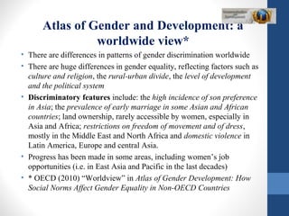 Atlas of Gender and Development: a
worldwide view*
• There are differences in patterns of gender discrimination worldwide
• There are huge differences in gender equality, reflecting factors such as
culture and religion, the rural-urban divide, the level of development
and the political system
• Discriminatory features include: the high incidence of son preference
in Asia; the prevalence of early marriage in some Asian and African
countries; land ownership, rarely accessible by women, especially in
Asia and Africa; restrictions on freedom of movement and of dress,
mostly in the Middle East and North Africa and domestic violence in
Latin America, Europe and central Asia.
• Progress has been made in some areas, including women’s job
opportunities (i.e. in East Asia and Pacific in the last decades)
• * OECD (2010) “Worldview” in Atlas of Gender Development: How
Social Norms Affect Gender Equality in Non-OECD Countries
 