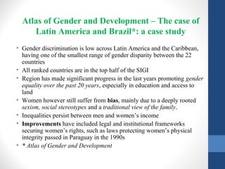 Atlas of Gender and Development – The case of
Latin America and Brazil*: a case study
• Gender discrimination is low across Latin America and the Caribbean,
having one of the smallest range of gender disparity between the 22
countries
• All ranked countries are in the top half of the SIGI
• Region has made significant progress in the last years promoting gender
equality over the past 20 years, especially in education and access to
land
• Women however still suffer from bias, mainly due to a deeply rooted
sexism, social stereotypes and a traditional view of the family.
• Inequalities persist between men and women’s income
• Improvements have included legal and institutional frameworks
securing women’s rights, such as laws protecting women’s physical
integrity passed in Paraguay in the 1990s
• * Atlas of Gender and Development
 