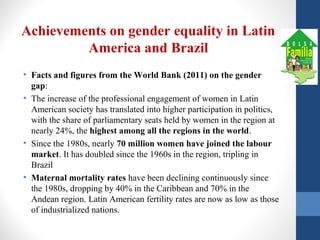 Achievements on gender equality in Latin
America and Brazil
• Facts and figures from the World Bank (2011) on the gender
gap:
• The increase of the professional engagement of women in Latin
American society has translated into higher participation in politics,
with the share of parliamentary seats held by women in the region at
nearly 24%, the highest among all the regions in the world.
• Since the 1980s, nearly 70 million women have joined the labour
market. It has doubled since the 1960s in the region, tripling in
Brazil
• Maternal mortality rates have been declining continuously since
the 1980s, dropping by 40% in the Caribbean and 70% in the
Andean region. Latin American fertility rates are now as low as those
of industrialized nations.
 