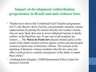 Impact of development redistribution
programmes in Brazil and anti-violence laws
• “Studies have shown that Conditional Cash Transfers programmes
(CCT), like Brazil’s Bolsa Familia, can potentially stimulate women
empowerment by putting the transfer directly into women’s hands,
who are more likely than men to invest additional income in family
welfare. In the Brazilian case, 91 per cent of all recipients are
women….. The Maria da Penha law placed criminal justice at the
centre of the debate around violence against women and encouraged
women to report cases of domestic violence. The increase in the
reporting of domestic violence incidents after the law came into
effect is perceived as a natural consequence of the ability to report
these crimes.”
• (Ashleigh Kate Slingsby, UNDP/International Policy Centre for
Inclusive Growth)
 