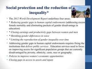 Social protection and the reduction of
inequality*
• The 2012 World Development Report underlines four areas:
• * Reducing gender gaps in human capital endowments (addressing excess
female mortality and eliminating pockets of gender disadvantage in
education)
• * Closing earnings and productivity gaps between women and men
• * Shrinking gender differences in voice
• * Limiting the reproduction of gender inequality over time
• Addressing gender gaps in human capital endowments requires fixing the
institutions that deliver public services . Education services need to focus
on improving access for significant population groups that are currently
disadvantaged by poverty, ethnicity, caste, race or geography.
• Policies to improve women’s economic opportunities
• Closing gaps in access to assets and inputs
 