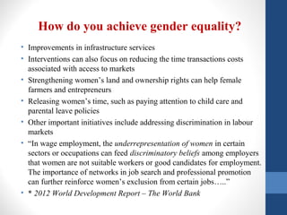 How do you achieve gender equality?
• Improvements in infrastructure services
• Interventions can also focus on reducing the time transactions costs
associated with access to markets
• Strengthening women’s land and ownership rights can help female
farmers and entrepreneurs
• Releasing women’s time, such as paying attention to child care and
parental leave policies
• Other important initiatives include addressing discrimination in labour
markets
• “In wage employment, the underrepresentation of women in certain
sectors or occupations can feed discriminatory beliefs among employers
that women are not suitable workers or good candidates for employment.
The importance of networks in job search and professional promotion
can further reinforce women’s exclusion from certain jobs…..”
• * 2012 World Development Report – The World Bank
 