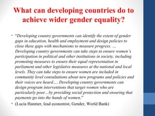 What can developing countries do to
achieve wider gender equality?
• “Developing country governments can identify the extent of gender
gaps in education, health and employment and design policies to
close these gaps with mechanisms to measure progress. …
Developing country governments can take steps to ensure women’s
participation in political and other institutions in society, including
promoting measures to ensure their equal representation in
parliament and other legislative measures at the national and local
levels. They can take steps to ensure women are included in
community level consultations about new programs and policies and
their voices are heard…. Developing country governments can
design program interventions that target women who are
particularly poor…by providing social protection and ensuring that
payments go into the hands of women.”
• (Lucia Hanmer, lead economist, Gender, World Bank)
 