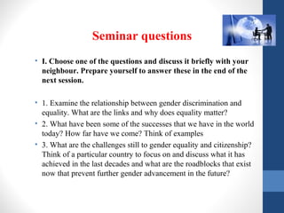 Seminar questions
• I. Choose one of the questions and discuss it briefly with your
neighbour. Prepare yourself to answer these in the end of the
next session.
• 1. Examine the relationship between gender discrimination and
equality. What are the links and why does equality matter?
• 2. What have been some of the successes that we have in the world
today? How far have we come? Think of examples
• 3. What are the challenges still to gender equality and citizenship?
Think of a particular country to focus on and discuss what it has
achieved in the last decades and what are the roadblocks that exist
now that prevent further gender advancement in the future?
 