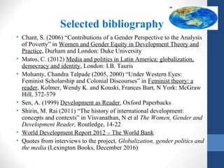 Selected bibliography
• Chant, S. (2006) “Contributions of a Gender Perspective to the Analysis
of Poverty” in Women and Gender Equity in Development Theory and
Practice, Durham and London: Duke University
• Matos, C. (2012) Media and politics in Latin America: globalization,
democracy and identity, London: I.B. Tauris
• Mohanty, Chandra Talpade (2005, 2000) “Under Western Eyes:
Feminist Scholarship and Colonial Discourses” in Feminist theory: a
reader, Kolmer, Wendy K. and Kouski, Frances Bart, N York: McGraw
Hill, 372-379
• Sen, A. (1999) Development as Reader, Oxford Paperbacks
• Shirin, M. Rai (2011) “The history of international development:
concepts and contexts” in Visvanathan, N et al The Women, Gender and
Development Reader, Routledge, 14-22
• World Development Report 2012 – The World Bank
• Quotes from interviews to the project, Globalization, gender politics and
the media (Lexington Books, December 2016)
 