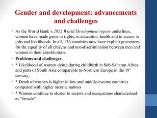 Gender and development: advancements
and challenges
• As the World Bank’s 2012 World Development report underlines,
women have made gains in rights, in education, health and in access to
jobs and livelihoods. In all, 136 countries now have explicit guarantees
for the equality of all citizens and non-discrimination between men and
women in their constitutions.
• Problems and challenges:
• * Likelihood of women dying during childbirth in Sub-Saharan Africa
and parts of South Asia comparable to Northern Europe in the 19th
century;
• * Death of women is higher in low and middle-income countries
compared with higher income nations
• * Women continue to cluster in sectors and occupations characterized
as “female”
 
