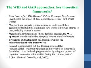The WID and GAD approaches: key theoretical
frameworks*
• Ester Boserup’s (1970) Women’s Role in Economic Development
investigated the impact of development projects on Third World
women
• Many of these projects ignored women or undermined their
economic opportunities. Training in new technologies was offered to
men, reducing women’s access.
• Merging modernization and liberal-feminist theories, the WID
approach was determined to integrate women into development
• Criticisms of development programmes within the
modernization theory framework:
• Sen and others pointed out that Boserup assumed that
‘modernization’ was both beneficial and inevitable in the specific
form it had taken in developing countries, ignoring the process of
capital accumulation set in motion during the colonial period.
• * (Sen, 1999 and Connelly et al, 2000).
 