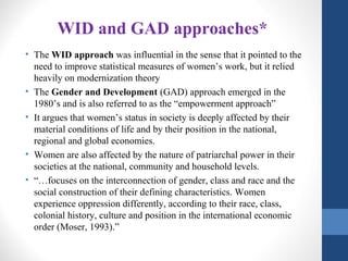 WID and GAD approaches*
• The WID approach was influential in the sense that it pointed to the
need to improve statistical measures of women’s work, but it relied
heavily on modernization theory
• The Gender and Development (GAD) approach emerged in the
1980’s and is also referred to as the “empowerment approach”
• It argues that women’s status in society is deeply affected by their
material conditions of life and by their position in the national,
regional and global economies.
• Women are also affected by the nature of patriarchal power in their
societies at the national, community and household levels.
• “…focuses on the interconnection of gender, class and race and the
social construction of their defining characteristics. Women
experience oppression differently, according to their race, class,
colonial history, culture and position in the international economic
order (Moser, 1993).”
 
