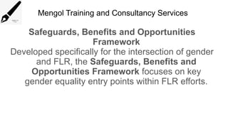 Mengol Training and Consultancy Services
Safeguards, Benefits and Opportunities
Framework
Developed specifically for the intersection of gender
and FLR, the Safeguards, Benefits and
Opportunities Framework focuses on key
gender equality entry points within FLR efforts.
 
