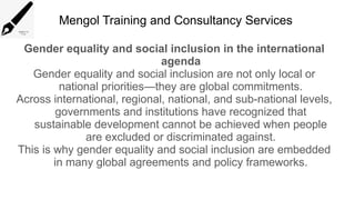 Mengol Training and Consultancy Services
Gender equality and social inclusion in the international
agenda
Gender equality and social inclusion are not only local or
national priorities—they are global commitments.
Across international, regional, national, and sub-national levels,
governments and institutions have recognized that
sustainable development cannot be achieved when people
are excluded or discriminated against.
This is why gender equality and social inclusion are embedded
in many global agreements and policy frameworks.
 