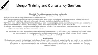 Mengol Training and Consultancy Services
Module 2: Forest landscape restoration and gender
What is forest and landscape restoration
FLR prioritises both ecological health and human livelihoods.
FLR is about using ecosystems sustainably in a variety of ways, which may include regenerated forests, ecological corridors,
agroforestry, plantings to protect waterways, managed plantations, agriculture, and more.
FLR takes place within and across entire landscapes, a scale where ecological, social and economic priorities can be balanced.
FLR must be tailored to the local context using a variety of locally appropriate methods and approaches.
It relies on stakeholders to identify restoration objectives, and to draw on the latest science, best practices, and traditional and
indigenous knowledge to choose intervention types.
FLR harnesses the power of nature to provide benefits to people’s livelihoods, improve access to essential resources, create
and restore habitats for countless species, and store vast amounts of carbon to help mitigate climate change.
Dr Bruno Oberle, Director General Of IUCN
Keep in mind
Restoration can occur in various ways. For instance, it may involve integrating a greater number and variety of tree species into
gardens, farms, fields and forests; or allowing natural regeneration of overgrazed, polluted or otherwise degraded
ecosystems. It is a process to improve the productivity and capacity of landscapes to meet the various and changing
needs of society
 