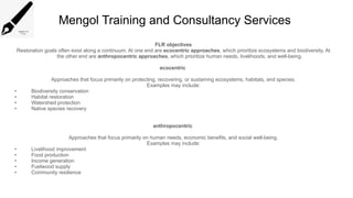 Mengol Training and Consultancy Services
FLR objectives
Restoration goals often exist along a continuum. At one end are ecocentric approaches, which prioritize ecosystems and biodiversity. At
the other end are anthropocentric approaches, which prioritize human needs, livelihoods, and well-being.
ecocentric
Approaches that focus primarily on protecting, recovering, or sustaining ecosystems, habitats, and species.
Examples may include:
• Biodiversity conservation
• Habitat restoration
• Watershed protection
• Native species recovery
anthropocentric
Approaches that focus primarily on human needs, economic benefits, and social well-being.
Examples may include:
• Livelihood improvement
• Food production
• Income generation
• Fuelwood supply
• Community resilience
 