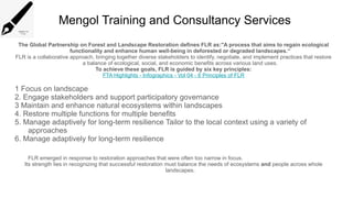 Mengol Training and Consultancy Services
The Global Partnership on Forest and Landscape Restoration defines FLR as:"A process that aims to regain ecological
functionality and enhance human well-being in deforested or degraded landscapes.“
FLR is a collaborative approach, bringing together diverse stakeholders to identify, negotiate, and implement practices that restore
a balance of ecological, social, and economic benefits across various land uses.
To achieve these goals, FLR is guided by six key principles:
FTA Highlights - Infographics - Vol 04 - 6 Principles of FLR
1 Focus on landscape
2. Engage stakeholders and support participatory governance
3 Maintain and enhance natural ecosystems within landscapes
4. Restore multiple functions for multiple benefits
5. Manage adaptively for long-term resilience Tailor to the local context using a variety of
approaches
6. Manage adaptively for long-term resilience
FLR emerged in response to restoration approaches that were often too narrow in focus.
Its strength lies in recognizing that successful restoration must balance the needs of ecosystems and people across whole
landscapes.
 