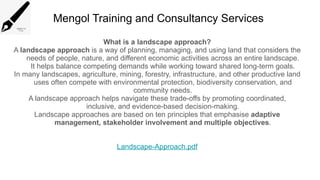 Mengol Training and Consultancy Services
What is a landscape approach?
A landscape approach is a way of planning, managing, and using land that considers the
needs of people, nature, and different economic activities across an entire landscape.
It helps balance competing demands while working toward shared long-term goals.
In many landscapes, agriculture, mining, forestry, infrastructure, and other productive land
uses often compete with environmental protection, biodiversity conservation, and
community needs.
A landscape approach helps navigate these trade-offs by promoting coordinated,
inclusive, and evidence-based decision-making.
Landscape approaches are based on ten principles that emphasise adaptive
management, stakeholder involvement and multiple objectives.
Landscape-Approach.pdf
 