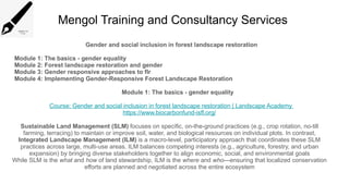 Mengol Training and Consultancy Services
Gender and social inclusion in forest landscape restoration
Module 1: The basics - gender equality
Module 2: Forest landscape restoration and gender
Module 3: Gender responsive approaches to flr
Module 4: Implementing Gender-Responsive Forest Landscape Restoration
Module 1: The basics - gender equality
Course: Gender and social inclusion in forest landscape restoration | Landscape Academy
https://www.biocarbonfund-isfl.org/
Sustainable Land Management (SLM) focuses on specific, on-the-ground practices (e.g., crop rotation, no-till
farming, terracing) to maintain or improve soil, water, and biological resources on individual plots. In contrast,
Integrated Landscape Management (ILM) is a macro-level, participatory approach that coordinates these SLM
practices across large, multi-use areas. ILM balances competing interests (e.g., agriculture, forestry, and urban
expansion) by bringing diverse stakeholders together to align economic, social, and environmental goals
While SLM is the what and how of land stewardship, ILM is the where and who—ensuring that localized conservation
efforts are planned and negotiated across the entire ecosystem
 