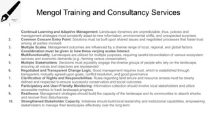 Mengol Training and Consultancy Services
1.
Continual Learning and Adaptive Management: Landscape dynamics are unpredictable; thus, policies and
management strategies must constantly adapt to new information, environmental shifts, and unexpected surprises
2. Common Concern Entry Point: Solutions must be built upon shared issues and negotiated processes that foster trust
among all parties involved
3. Multiple Scales: Management outcomes are influenced by a diverse range of local, regional, and global factors.
Consideration must be given to how these varying scales interact.
4. Multifunctionality: Landscapes are utilized for multiple purposes, requiring careful reconciliation of various ecosystem
services and economic demands (e.g., farming versus conservation)
5. Multiple Stakeholders: Decisions must equitably engage the diverse groups of people who rely on the landscape,
ensuring all voices and objectives are represented
6. Negotiated and Transparent Change Logic: Good management requires trust, which is established through
transparent, mutually agreed-upon goals, conflict resolution, and good governance
7. Clarification of Rights and Responsibilities: Rules regarding land tenure and resource access must be clearly
defined and respected to ensure successful conservation and social outcomes
8. Participatory and User-Friendly Monitoring: Information collection should involve local stakeholders and utilize
accessible metrics to track landscape progress
9. Resilience: Management strategies should build the capacity of the landscape and its communities to absorb shocks
and recover from disturbances
10. Strengthened Stakeholder Capacity: Initiatives should build local leadership and institutional capabilities, empowering
stakeholders to manage their landscapes effectively over the long term
 