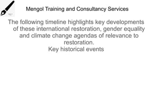 Mengol Training and Consultancy Services
The following timeline highlights key developments
of these international restoration, gender equality
and climate change agendas of relevance to
restoration.
Key historical events
 