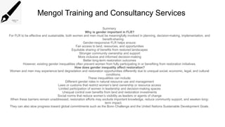 Mengol Training and Consultancy Services
Summery
Why is gender important in FLR?
For FLR to be effective and sustainable, both women and men must be meaningfully involved in planning, decision-making, implementation, and
benefit-sharing.
Gender-responsive FLR helps ensure:
Fair access to land, resources, and opportunities
Equitable sharing of benefits from restored landscapes
Stronger community ownership and support
More inclusive and informed decision-making
Better long-term restoration outcomes
However, existing gender inequalities often prevent women from fully participating in or benefiting from restoration initiatives.
How does gender inequality affect restoration?
Women and men may experience land degradation and restoration opportunities differently due to unequal social, economic, legal, and cultural
conditions.
These inequalities can include:
Different gender roles in natural resource use and management
Laws or customs that restrict women’s land ownership or resource access
Limited participation of women in leadership and decision-making spaces
Unequal control over benefits from land and restoration investments
Social norms that reduce women’s visibility as leaders or agents of change
When these barriers remain unaddressed, restoration efforts may exclude important knowledge, reduce community support, and weaken long-
term impact.
They can also slow progress toward global commitments such as the Bonn Challenge and the United Nations Sustainable Development Goals.
 
