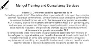 Mengol Training and Consultancy Services
Module 3: Gender responsive approaches to flr
Embedding gender into FLR activities offers opportunities to build upon the synergies
between restoration commitments, climate change action and global commitments
to sustainable development. As such, the framework for gender-responsive
FLR is closely aligned with Sustainable Development Goal 5 on gender equality
and women’s empowerment; this targets equal participation in decision-making,
equal rights to resources, and policies to promote equality and empowerment.
A framework for gender-responsive FLR
To conceptualize these interactions in a practical and accessible way, we draw on
the safeguards, opportunities, and benefits framework introduced in Module 2.
This lesson focuses on three core components of the framework: safeguards,
equitable decision-making, and equitable distribution of costs and benefits, which
together provide a structured approach to integrating gender into FLR
 