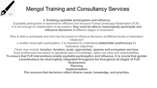 Mengol Training and Consultancy Services
2. Enabling equitable participation and influence
Equitable participation is essential for effective and inclusive Forest Landscape Restoration (FLR).
It is not enough for stakeholders to be present, they must be able to meaningfully participate and
influence decisions at different stages of restoration.
Who is able to participate and who has the power to influence decisions at different levels of restoration
initiatives?
o enable meaningful participation, it is important to understand stakeholder preferences for
restoration objectives.
These may include: location, duration, scale, approaches, species and ecosystem services.
Such preferences are based on gendered sets of knowledge, rights and roles and responsibilities.
To ensure that FLR interventions enable equitable participation and influence, it is crucial that gender
considerations be meaningfully integrated throughout the throughout all stages of FLR:
Assessment
Planning
Implementation
This ensures that decisions reflect diverse needs, knowledge, and priorities.
 