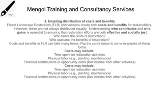 Mengol Training and Consultancy Services
3. Enabling distribution of costs and benefits
Forest Landscape Restoration (FLR) interventions create both costs and benefits for stakeholders.
However, these are not always distributed equally. Understanding who contributes and who
gains is essential to ensuring that restoration efforts are both effective and socially just.
Who bears the costs of restoration?
Who captures the benefits of restoration?
Costs and benefits in FLR can take many forms. Flip the cards below to some examples of these
forms.
Costs may include:
Time spent on restoration activities
Physical labor (e.g., planting, maintenance)
Financial contributions or opportunity costs (lost income from other activities)
Costs may include:
Time spent on restoration activities
Physical labor (e.g., planting, maintenance)
Financial contributions or opportunity costs (lost income from other activities)
 
