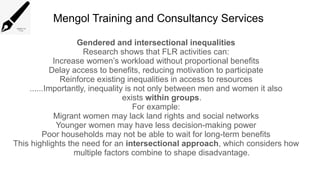 Mengol Training and Consultancy Services
Gendered and intersectional inequalities
Research shows that FLR activities can:
Increase women’s workload without proportional benefits
Delay access to benefits, reducing motivation to participate
Reinforce existing inequalities in access to resources
......Importantly, inequality is not only between men and women it also
exists within groups.
For example:
Migrant women may lack land rights and social networks
Younger women may have less decision-making power
Poor households may not be able to wait for long-term benefits
This highlights the need for an intersectional approach, which considers how
multiple factors combine to shape disadvantage.
 